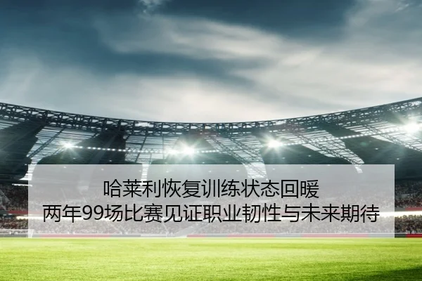 哈莱利恢复训练状态回暖 两年99场比赛见证职业韧性与未来期待