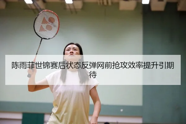 陈雨菲世锦赛后状态反弹网前抢攻效率提升引期待
